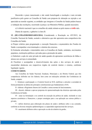 Legislação do SUS – Completo e Gratuito Página 12
12 www.romulopassos.com.br
Decorrido o prazo mencionado e não sendo homologada a resolução e nem enviada
justificativa pelo gestor ao Conselho de Saúde com proposta de alteração ou rejeição a ser
apreciada na reunião seguinte, as entidades que integram o Conselho de Saúde podem buscar
a validação das resoluções, recorrendo à justiça e ao Ministério Público, quando necessário.
e) A diretriz nacional é que os conselhos de saúde reúnam-se pelo menos a cada mês.
Diante do exposto, o gabarito é a letra B.
15. (HU-UFBA/EBSERH/IADES/2014) Considerando a Resolução no 453/2012, do
Conselho Nacional de Saúde, assinale a alternativa que não apresenta uma competência dos
Conselhos de Saúde.
a) Propor critérios para programação e execução financeira e orçamentária dos Fundos de
Saúde e acompanhar a movimentação e o destino dos recursos.
b) Estimular articulação e intercâmbio entre os Conselhos de Saúde, entidades, movimentos
populares, instituições públicas e privadas para a promoção da saúde.
c) Substituir a ação do setor privado de saúde quando ele apresentar ocorrências de falhas e
atrasos nos serviços à comunidade.
d) Fiscalizar e acompanhar o desenvolvimento das ações e dos serviços de saúde e
encaminhar denúncias aos respectivos órgãos de controle interno e externo, conforme
legislação vigente.
COMENTÁRIOS:
Aos Conselhos de Saúde Nacional, Estaduais, Municipais e do Distrito Federal, que têm
competências definidas nas leis federais, bem como em indicações advindas das Conferências de
Saúde, compete:
I - fortalecer a participação e o Controle Social no SUS, mobilizar e articular a sociedade de
forma permanente na defesa dos princípios constitucionais que fundamentam o SUS;
II - elaborar o Regimento Interno do Conselho e outras normas de funcionamento;
III - discutir, elaborar e aprovar propostas de operacionalização das diretrizes aprovadas pelas
Conferências de Saúde;
IV - atuar na formulação e no controle da execução da política de saúde, incluindo os seus
aspectos econômicos e financeiros, e propor estratégias para a sua aplicação aos setores público e
privado;
V - definir diretrizes para elaboração dos planos de saúde e deliberar sobre o seu conteúdo,
conforme as diversas situações epidemiológicas e a capacidade organizacional dos serviços;
VI - anualmente deliberar sobre a aprovação ou não do relatório de gestão;
 