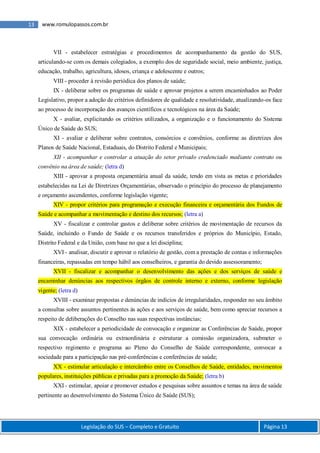 Legislação do SUS – Completo e Gratuito Página 13
13 www.romulopassos.com.br
VII - estabelecer estratégias e procedimentos de acompanhamento da gestão do SUS,
articulando-se com os demais colegiados, a exemplo dos de seguridade social, meio ambiente, justiça,
educação, trabalho, agricultura, idosos, criança e adolescente e outros;
VIII - proceder à revisão periódica dos planos de saúde;
IX - deliberar sobre os programas de saúde e aprovar projetos a serem encaminhados ao Poder
Legislativo, propor a adoção de critérios definidores de qualidade e resolutividade, atualizando-os face
ao processo de incorporação dos avanços científicos e tecnológicos na área da Saúde;
X - avaliar, explicitando os critérios utilizados, a organização e o funcionamento do Sistema
Único de Saúde do SUS;
XI - avaliar e deliberar sobre contratos, consórcios e convênios, conforme as diretrizes dos
Planos de Saúde Nacional, Estaduais, do Distrito Federal e Municipais;
XII - acompanhar e controlar a atuação do setor privado credenciado mediante contrato ou
convênio na área de saúde; (letra d)
XIII - aprovar a proposta orçamentária anual da saúde, tendo em vista as metas e prioridades
estabelecidas na Lei de Diretrizes Orçamentárias, observado o princípio do processo de planejamento
e orçamento ascendentes, conforme legislação vigente;
XIV - propor critérios para programação e execução financeira e orçamentária dos Fundos de
Saúde e acompanhar a movimentação e destino dos recursos; (letra a)
XV - fiscalizar e controlar gastos e deliberar sobre critérios de movimentação de recursos da
Saúde, incluindo o Fundo de Saúde e os recursos transferidos e próprios do Município, Estado,
Distrito Federal e da União, com base no que a lei disciplina;
XVI - analisar, discutir e aprovar o relatório de gestão, com a prestação de contas e informações
financeiras, repassadas em tempo hábil aos conselheiros, e garantia do devido assessoramento;
XVII - fiscalizar e acompanhar o desenvolvimento das ações e dos serviços de saúde e
encaminhar denúncias aos respectivos órgãos de controle interno e externo, conforme legislação
vigente; (letra d)
XVIII - examinar propostas e denúncias de indícios de irregularidades, responder no seu âmbito
a consultas sobre assuntos pertinentes às ações e aos serviços de saúde, bem como apreciar recursos a
respeito de deliberações do Conselho nas suas respectivas instâncias;
XIX - estabelecer a periodicidade de convocação e organizar as Conferências de Saúde, propor
sua convocação ordinária ou extraordinária e estruturar a comissão organizadora, submeter o
respectivo regimento e programa ao Pleno do Conselho de Saúde correspondente, convocar a
sociedade para a participação nas pré-conferências e conferências de saúde;
XX - estimular articulação e intercâmbio entre os Conselhos de Saúde, entidades, movimentos
populares, instituições públicas e privadas para a promoção da Saúde; (letra b)
XXI - estimular, apoiar e promover estudos e pesquisas sobre assuntos e temas na área de saúde
pertinente ao desenvolvimento do Sistema Único de Saúde (SUS);
 