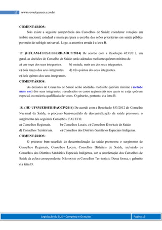 Legislação do SUS – Completo e Gratuito Página 15
15 www.romulopassos.com.br
COMENTÁRIOS:
Não existe a seguinte competência dos Conselhos de Saúde: coordenar votações em
âmbito nacional, estadual e municipal para a escolha das ações prioritárias em saúde pública
por meio de sufrágio universal. Logo, a assertiva errada é a letra B.
17. (HUCAM-UFES/EBSERH/AOCP/2014) De acordo com a Resolução 453/2012, em
geral, as decisões do Conselho de Saúde serão adotadas mediante quórum mínimo de
a) um terço dos seus integrantes. b) metade, mais um dos seus integrantes.
c) dois terços dos seus integrantes. d) três quintos dos seus integrantes.
e) dois quintos dos seus integrantes.
COMENTÁRIOS:
As decisões do Conselho de Saúde serão adotadas mediante quórum mínimo (metade
mais um) dos seus integrantes, ressalvados os casos regimentais nos quais se exija quórum
especial, ou maioria qualificada de votos. O gabarito, portanto, é a letra B.
18. (HU-UFSM/EBSERH/AOCP/2014) De acordo com a Resolução 453/2012 do Conselho
Nacional da Saúde, o processo bem-sucedido de descentralização da saúde promoveu o
surgimento dos seguintes Conselhos, EXCETO.
a) Conselhos Regionais. b) Conselhos Locais. c) Conselhos Distritais de Saúde
d) Conselhos Territoriais. e) Conselhos dos Distritos Sanitários Especiais Indígenas.
COMENTÁRIOS:
O processo bem-sucedido de descentralização da saúde promoveu o surgimento de
Conselhos Regionais, Conselhos Locais, Conselhos Distritais de Saúde, incluindo os
Conselhos dos Distritos Sanitários Especiais Indígenas, sob a coordenação dos Conselhos de
Saúde da esfera correspondente. Não existe os Conselhos Territoriais. Dessa forma, o gabarito
é a letra D.
 