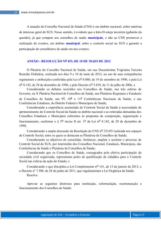 Legislação do SUS – Completo e Gratuito Página 17
17 www.romulopassos.com.br
A atuação do Conselho Nacional de Saúde (CNS) é em âmbito nacional, sobre matérias
de interesse geral do SUS. Nesse sentido, é evidente que a letra D esteja incorreta (gabarito da
questão), já que compete aos conselhos de saúde municipais, e não ao CNS promover a
realização de eventos, em âmbito municipal, sobre o controle social no SUS e garantir a
participação de conselheiros de saúde em tais eventos.
ANEXO - RESOLUÇÃO No 453, DE 10 DE MAIO DE 2012
O Plenário do Conselho Nacional de Saúde, em sua Ducentésima Trigésima Terceira
Reunião Ordinária, realizada nos dias 9 e 10 de maio de 2012, no uso de suas competências
regimentais e atribuições conferidas pela Lei no 8.080, de 19 de setembro de 1990, e pela Lei
no 8.142, de 28 de dezembro de 1990, e pelo Decreto no 5.839, de 11 de julho de 2006, e
Considerando os debates ocorridos nos Conselhos de Saúde, nas três esferas de
Governo, na X Plenária Nacional de Conselhos de Saúde, nas Plenárias Regionais e Estaduais
de Conselhos de Saúde, nas 9a, 10a e 11a Conferências Nacionais de Saúde, e nas
Conferências Estaduais, do Distrito Federal e Municipais de Saúde;
Considerando a experiência acumulada do Controle Social da Saúde à necessidade de
aprimoramento do Controle Social da Saúde no âmbito nacional e as reiteradas demandas dos
Conselhos Estaduais e Municipais referentes às propostas de composição, organização e
funcionamento, conforme o § 5o inciso II art. 1o da Lei no 8.142, de 28 de dezembro de
1990;
Considerando a ampla discussão da Resolução do CNS no 333/03 realizada nos espaços
de Controle Social, entre os quais se destacam as Plenárias de Conselhos de Saúde;
Considerando os objetivos de consolidar, fortalecer, ampliar e acelerar o processo de
Controle Social do SUS, por intermédio dos Conselhos Nacional, Estaduais, Municipais, das
Conferências de Saúde e Plenárias de Conselhos de Saúde;
Considerando que os Conselhos de Saúde, consagrados pela efetiva participação da
sociedade civil organizada, representam polos de qualificação de cidadãos para o Controle
Social nas esferas da ação do Estado; e
Considerando o que disciplina a Lei Complementar no 141, de 13 de janeiro de 2012, e
o Decreto nº 7.508, de 28 de junho de 2011, que regulamentam a Lei Orgânica da Saúde.
Resolve:
Aprovar as seguintes diretrizes para instituição, reformulação, reestruturação e
funcionamento dos Conselhos de Saúde:
 