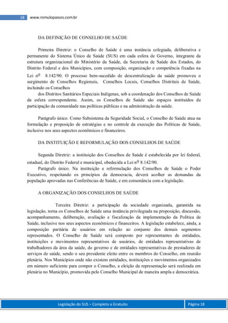 Legislação do SUS – Completo e Gratuito Página 18
18 www.romulopassos.com.br
DA DEFINIÇÃO DE CONSELHO DE SAÚDE
Primeira Diretriz: o Conselho de Saúde é uma instância colegiada, deliberativa e
permanente do Sistema Único de Saúde (SUS) em cada esfera de Governo, integrante da
estrutura organizacional do Ministério da Saúde, da Secretaria de Saúde dos Estados, do
Distrito Federal e dos Municípios, com composição, organização e competência fixadas na
Lei no 8.142/90. O processo bem-sucedido de descentralização da saúde promoveu o
surgimento de Conselhos Regionais, Conselhos Locais, Conselhos Distritais de Saúde,
incluindo os Conselhos
dos Distritos Sanitários Especiais Indígenas, sob a coordenação dos Conselhos de Saúde
da esfera correspondente. Assim, os Conselhos de Saúde são espaços instituídos de
participação da comunidade nas políticas públicas e na administração da saúde.
Parágrafo único. Como Subsistema da Seguridade Social, o Conselho de Saúde atua na
formulação e proposição de estratégias e no controle da execução das Políticas de Saúde,
inclusive nos seus aspectos econômicos e financeiros.
DA INSTITUIÇÃO E REFORMULAÇÃO DOS CONSELHOS DE SAÚDE
Segunda Diretriz: a instituição dos Conselhos de Saúde é estabelecida por lei federal,
estadual, do Distrito Federal e municipal, obedecida a Lei no 8.142/90.
Parágrafo único. Na instituição e reformulação dos Conselhos de Saúde o Poder
Executivo, respeitando os princípios da democracia, deverá acolher as demandas da
população aprovadas nas Conferências de Saúde, e em consonância com a legislação.
A ORGANIZAÇÃO DOS CONSELHOS DE SAÚDE
Terceira Diretriz: a participação da sociedade organizada, garantida na
legislação, torna os Conselhos de Saúde uma instância privilegiada na proposição, discussão,
acompanhamento, deliberação, avaliação e fiscalização da implementação da Política de
Saúde, inclusive nos seus aspectos econômicos e financeiros. A legislação estabelece, ainda, a
composição paritária de usuários em relação ao conjunto dos demais segmentos
representados. O Conselho de Saúde será composto por representantes de entidades,
instituições e movimentos representativos de usuários, de entidades representativas de
trabalhadores da área da saúde, do governo e de entidades representativas de prestadores de
serviços de saúde, sendo o seu presidente eleito entre os membros do Conselho, em reunião
plenária. Nos Municípios onde não existem entidades, instituições e movimentos organizados
em número suficiente para compor o Conselho, a eleição da representação será realizada em
plenária no Município, promovida pelo Conselho Municipal de maneira ampla e democrática.
 
