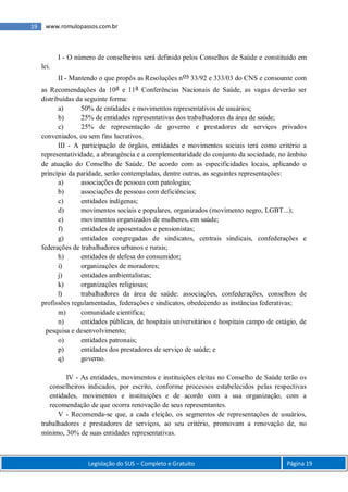 Legislação do SUS – Completo e Gratuito Página 19
19 www.romulopassos.com.br
I - O número de conselheiros será definido pelos Conselhos de Saúde e constituído em
lei.
II - Mantendo o que propôs as Resoluções nos 33/92 e 333/03 do CNS e consoante com
as Recomendações da 10a e 11a Conferências Nacionais de Saúde, as vagas deverão ser
distribuídas da seguinte forma:
a) 50% de entidades e movimentos representativos de usuários;
b) 25% de entidades representativas dos trabalhadores da área de saúde;
c) 25% de representação de governo e prestadores de serviços privados
conveniados, ou sem fins lucrativos.
III - A participação de órgãos, entidades e movimentos sociais terá como critério a
representatividade, a abrangência e a complementaridade do conjunto da sociedade, no âmbito
de atuação do Conselho de Saúde. De acordo com as especificidades locais, aplicando o
princípio da paridade, serão contempladas, dentre outras, as seguintes representações:
a) associações de pessoas com patologias;
b) associações de pessoas com deficiências;
c) entidades indígenas;
d) movimentos sociais e populares, organizados (movimento negro, LGBT...);
e) movimentos organizados de mulheres, em saúde;
f) entidades de aposentados e pensionistas;
g) entidades congregadas de sindicatos, centrais sindicais, confederações e
federações de trabalhadores urbanos e rurais;
h) entidades de defesa do consumidor;
i) organizações de moradores;
j) entidades ambientalistas;
k) organizações religiosas;
l) trabalhadores da área de saúde: associações, confederações, conselhos de
profissões regulamentadas, federações e sindicatos, obedecendo as instâncias federativas;
m) comunidade científica;
n) entidades públicas, de hospitais universitários e hospitais campo de estágio, de
pesquisa e desenvolvimento;
o) entidades patronais;
p) entidades dos prestadores de serviço de saúde; e
q) governo.
IV - As entidades, movimentos e instituições eleitas no Conselho de Saúde terão os
conselheiros indicados, por escrito, conforme processos estabelecidos pelas respectivas
entidades, movimentos e instituições e de acordo com a sua organização, com a
recomendação de que ocorra renovação de seus representantes.
V - Recomenda-se que, a cada eleição, os segmentos de representações de usuários,
trabalhadores e prestadores de serviços, ao seu critério, promovam a renovação de, no
mínimo, 30% de suas entidades representativas.
 