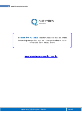 2 www.romulopassos.com.br
Legislação do SUS – Completo e Gratuito Página 2
www.questoesnasaude.com.br
No questões na saúde você terá acesso a mais de 20 mil
questões para que não haja um tema que ainda não tenha
exercitado antes da sua prova.
 