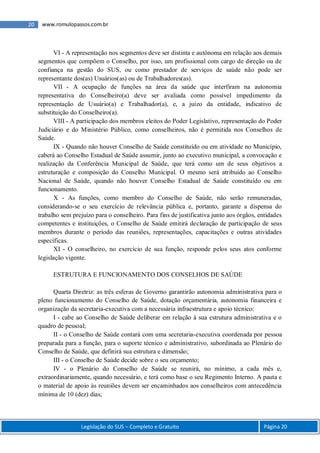 Legislação do SUS – Completo e Gratuito Página 20
20 www.romulopassos.com.br
VI - A representação nos segmentos deve ser distinta e autônoma em relação aos demais
segmentos que compõem o Conselho, por isso, um profissional com cargo de direção ou de
confiança na gestão do SUS, ou como prestador de serviços de saúde não pode ser
representante dos(as) Usuários(as) ou de Trabalhadores(as).
VII - A ocupação de funções na área da saúde que interfiram na autonomia
representativa do Conselheiro(a) deve ser avaliada como possível impedimento da
representação de Usuário(a) e Trabalhador(a), e, a juízo da entidade, indicativo de
substituição do Conselheiro(a).
VIII - A participação dos membros eleitos do Poder Legislativo, representação do Poder
Judiciário e do Ministério Público, como conselheiros, não é permitida nos Conselhos de
Saúde.
IX - Quando não houver Conselho de Saúde constituído ou em atividade no Município,
caberá ao Conselho Estadual de Saúde assumir, junto ao executivo municipal, a convocação e
realização da Conferência Municipal de Saúde, que terá como um de seus objetivos a
estruturação e composição do Conselho Municipal. O mesmo será atribuído ao Conselho
Nacional de Saúde, quando não houver Conselho Estadual de Saúde constituído ou em
funcionamento.
X - As funções, como membro do Conselho de Saúde, não serão remuneradas,
considerando-se o seu exercício de relevância pública e, portanto, garante a dispensa do
trabalho sem prejuízo para o conselheiro. Para fins de justificativa junto aos órgãos, entidades
competentes e instituições, o Conselho de Saúde emitirá declaração de participação de seus
membros durante o período das reuniões, representações, capacitações e outras atividades
específicas.
XI - O conselheiro, no exercício de sua função, responde pelos seus atos conforme
legislação vigente.
ESTRUTURA E FUNCIONAMENTO DOS CONSELHOS DE SAÚDE
Quarta Diretriz: as três esferas de Governo garantirão autonomia administrativa para o
pleno funcionamento do Conselho de Saúde, dotação orçamentária, autonomia financeira e
organização da secretaria-executiva com a necessária infraestrutura e apoio técnico:
I - cabe ao Conselho de Saúde deliberar em relação à sua estrutura administrativa e o
quadro de pessoal;
II - o Conselho de Saúde contará com uma secretaria-executiva coordenada por pessoa
preparada para a função, para o suporte técnico e administrativo, subordinada ao Plenário do
Conselho de Saúde, que definirá sua estrutura e dimensão;
III - o Conselho de Saúde decide sobre o seu orçamento;
IV - o Plenário do Conselho de Saúde se reunirá, no mínimo, a cada mês e,
extraordinariamente, quando necessário, e terá como base o seu Regimento Interno. A pauta e
o material de apoio às reuniões devem ser encaminhados aos conselheiros com antecedência
mínima de 10 (dez) dias;
 