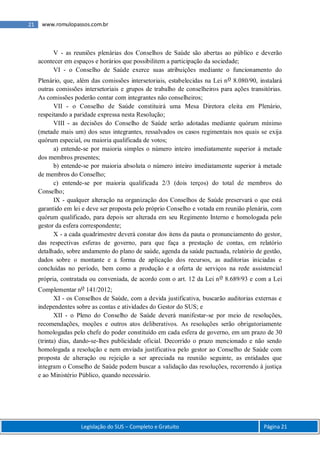 Legislação do SUS – Completo e Gratuito Página 21
21 www.romulopassos.com.br
V - as reuniões plenárias dos Conselhos de Saúde são abertas ao público e deverão
acontecer em espaços e horários que possibilitem a participação da sociedade;
VI - o Conselho de Saúde exerce suas atribuições mediante o funcionamento do
Plenário, que, além das comissões intersetoriais, estabelecidas na Lei no 8.080/90, instalará
outras comissões intersetoriais e grupos de trabalho de conselheiros para ações transitórias.
As comissões poderão contar com integrantes não conselheiros;
VII - o Conselho de Saúde constituirá uma Mesa Diretora eleita em Plenário,
respeitando a paridade expressa nesta Resolução;
VIII - as decisões do Conselho de Saúde serão adotadas mediante quórum mínimo
(metade mais um) dos seus integrantes, ressalvados os casos regimentais nos quais se exija
quórum especial, ou maioria qualificada de votos;
a) entende-se por maioria simples o número inteiro imediatamente superior à metade
dos membros presentes;
b) entende-se por maioria absoluta o número inteiro imediatamente superior à metade
de membros do Conselho;
c) entende-se por maioria qualificada 2/3 (dois terços) do total de membros do
Conselho;
IX - qualquer alteração na organização dos Conselhos de Saúde preservará o que está
garantido em lei e deve ser proposta pelo próprio Conselho e votada em reunião plenária, com
quórum qualificado, para depois ser alterada em seu Regimento Interno e homologada pelo
gestor da esfera correspondente;
X - a cada quadrimestre deverá constar dos itens da pauta o pronunciamento do gestor,
das respectivas esferas de governo, para que faça a prestação de contas, em relatório
detalhado, sobre andamento do plano de saúde, agenda da saúde pactuada, relatório de gestão,
dados sobre o montante e a forma de aplicação dos recursos, as auditorias iniciadas e
concluídas no período, bem como a produção e a oferta de serviços na rede assistencial
própria, contratada ou conveniada, de acordo com o art. 12 da Lei no 8.689/93 e com a Lei
Complementar no 141/2012;
XI - os Conselhos de Saúde, com a devida justificativa, buscarão auditorias externas e
independentes sobre as contas e atividades do Gestor do SUS; e
XII - o Pleno do Conselho de Saúde deverá manifestar-se por meio de resoluções,
recomendações, moções e outros atos deliberativos. As resoluções serão obrigatoriamente
homologadas pelo chefe do poder constituído em cada esfera de governo, em um prazo de 30
(trinta) dias, dando-se-lhes publicidade oficial. Decorrido o prazo mencionado e não sendo
homologada a resolução e nem enviada justificativa pelo gestor ao Conselho de Saúde com
proposta de alteração ou rejeição a ser apreciada na reunião seguinte, as entidades que
integram o Conselho de Saúde podem buscar a validação das resoluções, recorrendo à justiça
e ao Ministério Público, quando necessário.
 