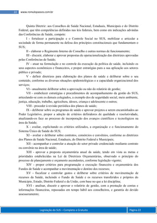Legislação do SUS – Completo e Gratuito Página 22
22 www.romulopassos.com.br
Quinta Diretriz: aos Conselhos de Saúde Nacional, Estaduais, Municipais e do Distrito
Federal, que têm competências definidas nas leis federais, bem como em indicações advindas
das Conferências de Saúde, compete:
I - fortalecer a participação e o Controle Social no SUS, mobilizar e articular a
sociedade de forma permanente na defesa dos princípios constitucionais que fundamentam o
SUS;
II - elaborar o Regimento Interno do Conselho e outras normas de funcionamento;
III - discutir, elaborar e aprovar propostas de operacionalização das diretrizes aprovadas
pelas Conferências de Saúde;
IV - atuar na formulação e no controle da execução da política de saúde, incluindo os
seus aspectos econômicos e financeiros, e propor estratégias para a sua aplicação aos setores
público e privado;
V - definir diretrizes para elaboração dos planos de saúde e deliberar sobre o seu
conteúdo, conforme as diversas situações epidemiológicas e a capacidade organizacional dos
serviços;
VI - anualmente deliberar sobre a aprovação ou não do relatório de gestão;
VII - estabelecer estratégias e procedimentos de acompanhamento da gestão do SUS,
articulando-se com os demais colegiados, a exemplo dos de seguridade social, meio ambiente,
justiça, educação, trabalho, agricultura, idosos, criança e adolescente e outros;
VIII - proceder à revisão periódica dos planos de saúde;
IX - deliberar sobre os programas de saúde e aprovar projetos a serem encaminhados ao
Poder Legislativo, propor a adoção de critérios definidores de qualidade e resolutividade,
atualizando-os face ao processo de incorporação dos avanços científicos e tecnológicos na
área da Saúde;
X - avaliar, explicitando os critérios utilizados, a organização e o funcionamento do
Sistema Único de Saúde do SUS;
XI - avaliar e deliberar sobre contratos, consórcios e convênios, conforme as diretrizes
dos Planos de Saúde Nacional, Estaduais, do Distrito Federal e Municipais;
XII - acompanhar e controlar a atuação do setor privado credenciado mediante contrato
ou convênio na área de saúde;
XIII - aprovar a proposta orçamentária anual da saúde, tendo em vista as metas e
prioridades estabelecidas na Lei de Diretrizes Orçamentárias, observado o princípio do
processo de planejamento e orçamento ascendentes, conforme legislação vigente;
XIV - propor critérios para programação e execução financeira e orçamentária dos
Fundos de Saúde e acompanhar a movimentação e destino dos recursos;
XV - fiscalizar e controlar gastos e deliberar sobre critérios de movimentação de
recursos da Saúde, incluindo o Fundo de Saúde e os recursos transferidos e próprios do
Município, Estado, Distrito Federal e da União, com base no que a lei disciplina;
XVI - analisar, discutir e aprovar o relatório de gestão, com a prestação de contas e
informações financeiras, repassadas em tempo hábil aos conselheiros, e garantia do devido
assessoramento;
 