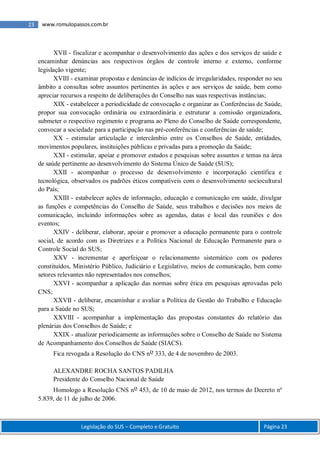 Legislação do SUS – Completo e Gratuito Página 23
23 www.romulopassos.com.br
XVII - fiscalizar e acompanhar o desenvolvimento das ações e dos serviços de saúde e
encaminhar denúncias aos respectivos órgãos de controle interno e externo, conforme
legislação vigente;
XVIII - examinar propostas e denúncias de indícios de irregularidades, responder no seu
âmbito a consultas sobre assuntos pertinentes às ações e aos serviços de saúde, bem como
apreciar recursos a respeito de deliberações do Conselho nas suas respectivas instâncias;
XIX - estabelecer a periodicidade de convocação e organizar as Conferências de Saúde,
propor sua convocação ordinária ou extraordinária e estruturar a comissão organizadora,
submeter o respectivo regimento e programa ao Pleno do Conselho de Saúde correspondente,
convocar a sociedade para a participação nas pré-conferências e conferências de saúde;
XX - estimular articulação e intercâmbio entre os Conselhos de Saúde, entidades,
movimentos populares, instituições públicas e privadas para a promoção da Saúde;
XXI - estimular, apoiar e promover estudos e pesquisas sobre assuntos e temas na área
de saúde pertinente ao desenvolvimento do Sistema Único de Saúde (SUS);
XXII - acompanhar o processo de desenvolvimento e incorporação científica e
tecnológica, observados os padrões éticos compatíveis com o desenvolvimento sociocultural
do País;
XXIII - estabelecer ações de informação, educação e comunicação em saúde, divulgar
as funções e competências do Conselho de Saúde, seus trabalhos e decisões nos meios de
comunicação, incluindo informações sobre as agendas, datas e local das reuniões e dos
eventos;
XXIV - deliberar, elaborar, apoiar e promover a educação permanente para o controle
social, de acordo com as Diretrizes e a Política Nacional de Educação Permanente para o
Controle Social do SUS;
XXV - incrementar e aperfeiçoar o relacionamento sistemático com os poderes
constituídos, Ministério Público, Judiciário e Legislativo, meios de comunicação, bem como
setores relevantes não representados nos conselhos;
XXVI - acompanhar a aplicação das normas sobre ética em pesquisas aprovadas pelo
CNS;
XXVII - deliberar, encaminhar e avaliar a Política de Gestão do Trabalho e Educação
para a Saúde no SUS;
XXVIII - acompanhar a implementação das propostas constantes do relatório das
plenárias dos Conselhos de Saúde; e
XXIX - atualizar periodicamente as informações sobre o Conselho de Saúde no Sistema
de Acompanhamento dos Conselhos de Saúde (SIACS).
Fica revogada a Resolução do CNS no 333, de 4 de novembro de 2003.
ALEXANDRE ROCHA SANTOS PADILHA
Presidente do Conselho Nacional de Saúde
Homologo a Resolução CNS no 453, de 10 de maio de 2012, nos termos do Decreto nº
5.839, de 11 de julho de 2006.
 