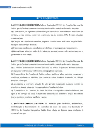 Legislação do SUS – Completo e Gratuito Página 24
24 www.romulopassos.com.br
LISTA DE QUESTÕES
1. (HU-UNB/EBSERH/IBFC/2013) Sobre a Resolução 453/2012 do Conselho Nacional da
Saúde, que define funcionamento dos conselhos de saúde, assinale a alternativa incorreta:
a) A cada eleição, os segmentos de representações de usuários, trabalhadores e prestadores de
serviços, ao seu critério, promovem a renovação de, no mínimo, 50% de suas entidades
representativas.
b) Compete aos conselheiros examinar propostas e denúncias de indícios de irregularidades,
nas ações e aos serviços de saúde.
c) O tempo de mandato dos conselheiros será definido pelas respectivas representações.
d) O conselho de saúde terá poder de decisão sobre o seu orçamento e não será mais apenas o
gerenciador de suas verbas.
2. (HU-UNB/EBSERH/IBFC/2013) Sobre a Resolução 453/2012 do Conselho Nacional da
Saúde, que define funcionamento dos conselhos de saúde, assinale a alternativa incorreta:
a) As reuniões plenárias dos Conselhos de Saúde são abertas ao público e deverão acontecer
em espaços e horários que possibilitem a participação da sociedade.
b) É competência do Conselho de Saúde avaliar e deliberar sobre contratos, consórcios e
convênios, conforme as diretrizes dos Planos de Saúde Nacional, Estaduais, do Distrito
Federal e Municipais.
c) Acompanhar e controlar a atuação do setor privado credenciado mediante contrato ou
convênio na área de saúde não é competência do Conselho de Saúde.
d) É competência do Conselho de Saúde fiscalizar e acompanhar o desenvolvimento das
ações e dos serviços de saúde e encaminhar denúncias aos respectivos órgãos de controle
interno e externo, conforme legislação vigente.
3. (HU-UFTM/EBSERH/IADES/2013) As diretrizes para instituição, reformulação,
reestruturação e funcionamento dos conselhos de saúde são dadas pela Resolução nº
453/2012, do Conselho Nacional de Saúde. Com relação ao disposto nessa resolução, é
correto afirmar que
 