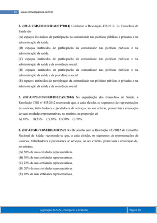 Legislação do SUS – Completo e Gratuito Página 26
26 www.romulopassos.com.br
6. (HU-UFGD/EBSERH/AOCP/2014) Conforme a Resolução 453/2012, os Conselhos de
Saúde são
(A) espaços instituídos de participação da comunidade nas políticas públicas e privadas e na
administração da saúde.
(B) espaços instituídos de participação da comunidade nas políticas públicas e na
administração da saúde.
(C) espaços instituídos de participação da comunidade nas políticas públicas e na
administração da saúde e da assistência social.
(D) espaços instituídos de participação da comunidade nas políticas públicas e na
administração da saúde e da previdência social.
(E) espaços instituídos de participação da comunidade nas políticas públicas e privadas e na
administração da saúde e da assistência social.
7. (HC-UFPE/EBSERH/IDECAN/2014) Na organização dos Conselhos de Saúde, a
Resolução CNS nº 453/2012 recomenda que, a cada eleição, os segmentos de representações
de usuários, trabalhadores e prestadores de serviços, ao seu critério, promovam a renovação
de suas entidades representativas, no mínimo, na proporção de
A) 10%. B) 25%. C) 30%. D) 50%. E) 70%.
8. (HC-UFMG/EBSERH/AOCP/2014) De acordo com a Resolução 453/2012 do Conselho
Nacional da Saúde, recomenda-se que, a cada eleição, os segmentos de representações de
usuários, trabalhadores e prestadores de serviços, ao seu critério, promovam a renovação de,
no mínimo,
(A) 50% de suas entidades representativas.
(B) 30% de suas entidades representativas.
(C) 25% de suas entidades representativas.
(D) 20% de suas entidades representativas.
(E) 10% de suas entidades representativas.
 