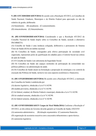 Legislação do SUS – Completo e Gratuito Página 27
27 www.romulopassos.com.br
9. (HU-UFC/EBSERH/AOCP/2014) De acordo com a Resolução 453/2012, os Conselhos de
Saúde Nacional, Estaduais, Municipais e do Distrito Federal para aprovação ou não do
relatório de gestão, deliberarão
(A) bienalmente. (B) anualmente. (C) semestralmente.
(D) trimestralmente. (E) bimestralmente.
10. (HU-UFSM/EBSERH/AOCP/2014) Considerando o que a Resolução 453/2012 do
Conselho Nacional de Saúde dispõe sobre os Conselhos de Saúde, assinale a alternativa
INCORRETA.
(A) Conselho de Saúde é uma instância colegiada, deliberativa e permanente do Sistema
Único de Saúde (SUS) em âmbito nacional.
(B) Os Conselhos de Saúde, consagrados pela efetiva participação da sociedade civil
organizada, representam polos de qualificação de cidadãos para o Controle Social nas esferas
da ação do Estado.
(C) O Conselho de Saúde é um subsistema da Seguridade Social.
(D) Os Conselhos de Saúde são espaços instituídos de participação da comunidade nas
políticas públicas e na administração da saúde.
(E) Os Conselhos de Saúde atuam na formulação e proposição de estratégias e no controle da
execução das Políticas de Saúde, inclusive nos seus aspectos econômicos e financeiros.
11. (HU-UFGD/EBSERH/AOCP/2014) De acordo com a Resolução 453/2012, a instituição
dos Conselhos de Saúde é estabelecida por
(A) decreto legislativo, obedecida a Lei nº 8.142/90.
(B) medida provisória, obedecida a Lei nº 8.142/90.
(C) lei federal, estadual, do Distrito Federal e municipal, obedecida a Lei nº 8.142/90.
(D) lei estadual somente, obedecida a Lei nº 8.142/90.
(E) lei federal somente, obedecida a Lei nº 8.142/90.
12. (HU-UFMT/EBSERH/AOCP/ Cargos de Nível Médio/2014) Conforme a Resolução nº
453/2012, as três esferas de Governo deverão garantir ao Conselho de Saúde, EXCETO
(A) autonomia administrativa. (B) dotação orçamentária (C) autonomia financeira.
(D) organização da secretaria-executiva com a necessária infraestrutura e apoio técnico.
(E) autonomia legislativa.
 