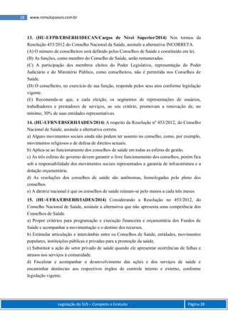 Legislação do SUS – Completo e Gratuito Página 28
28 www.romulopassos.com.br
13. (HU-UFPB/EBSERH/IDECAN/Cargos de Nível Superior/2014) Nos termos da
Resolução 453/2012 do Conselho Nacional da Saúde, assinale a alternativa INCORRETA.
(A) O número de conselheiros será definido pelos Conselhos de Saúde e constituído em lei.
(B) As funções, como membro do Conselho de Saúde, serão remuneradas.
(C) A participação dos membros eleitos do Poder Legislativo, representação do Poder
Judiciário e do Ministério Público, como conselheiros, não é permitida nos Conselhos de
Saúde.
(D) O conselheiro, no exercício de sua função, responde pelos seus atos conforme legislação
vigente.
(E) Recomenda-se que, a cada eleição, os segmentos de representações de usuários,
trabalhadores e prestadores de serviços, ao seu critério, promovam a renovação de, no
mínimo, 30% de suas entidades representativas.
14. (HU-UFRN/EBSERH/IADES/2014) A respeito da Resolução nº 453/2012, do Conselho
Nacional de Saúde, assinale a alternativa correta.
a) Alguns movimentos sociais ainda não podem ter assento no conselho, como, por exemplo,
movimentos religiosos e de defesa de direitos sexuais.
b) Aplica-se ao funcionamento dos conselhos de saúde em todas as esferas de gestão.
c) As três esferas do governo devem garantir o livre funcionamento dos conselhos, porém fica
sob a responsabilidade dos movimentos sociais representados a garantia de infraestrutura e a
dotação orçamentária.
d) As resoluções dos conselhos de saúde são autônomas, homologadas pelo pleno dos
conselhos.
e) A diretriz nacional é que os conselhos de saúde reúnam-se pelo menos a cada três meses.
15. (HU-UFBA/EBSERH/IADES/2014) Considerando a Resolução no 453/2012, do
Conselho Nacional de Saúde, assinale a alternativa que não apresenta uma competência dos
Conselhos de Saúde.
a) Propor critérios para programação e execução financeira e orçamentária dos Fundos de
Saúde e acompanhar a movimentação e o destino dos recursos.
b) Estimular articulação e intercâmbio entre os Conselhos de Saúde, entidades, movimentos
populares, instituições públicas e privadas para a promoção da saúde.
c) Substituir a ação do setor privado de saúde quando ele apresentar ocorrências de falhas e
atrasos nos serviços à comunidade.
d) Fiscalizar e acompanhar o desenvolvimento das ações e dos serviços de saúde e
encaminhar denúncias aos respectivos órgãos de controle interno e externo, conforme
legislação vigente.
 