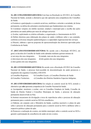 Legislação do SUS – Completo e Gratuito Página 29
29 www.romulopassos.com.br
16. (HU-UFBA/EBSERH/IADES/2014) Com base na Resolução no 453/2012, do Conselho
Nacional de Saúde, assinale a alternativa que não apresenta uma competência dos Conselhos
de Saúde.
a) Fortalecer a participação e o controle social nos, mobilizar e articular a sociedade, de forma
permanente, na defesa dos princípios constitucionais que fundamentam esse sistema.
b) Coordenar votações em âmbito nacional, estadual e municipal para a escolha das ações
prioritárias em saúde pública por meio de sufrágio universal.
c) Avaliar, explicitando os critérios utilizados, a organização e o funcionamento do SUS.
d) Definir diretrizes para elaboração dos planos de saúde e deliberar sobre o seu conteúdo,
conforme as diversas situações epidemiológicas e a capacidade organizacional dos serviços.
e) Discutir, elaborar e aprovar propostas de operacionalização das diretrizes aprovadas pelas
Conferências de Saúde.
17. (HUCAM-UFES/EBSERH/AOCP/2014) De acordo com a Resolução 453/2012, em
geral, as decisões do Conselho de Saúde serão adotadas mediante quórum mínimo de
a) um terço dos seus integrantes. b) metade, mais um dos seus integrantes.
c) dois terços dos seus integrantes. d) três quintos dos seus integrantes.
e) dois quintos dos seus integrantes.
18. (HU-UFSM/EBSERH/AOCP/2014) De acordo com a Resolução 453/2012 do Conselho
Nacional da Saúde, o processo bem-sucedido de descentralização da saúde promoveu o
surgimento dos seguintes Conselhos, EXCETO.
a) Conselhos Regionais. b) Conselhos Locais. c) Conselhos Distritais de Saúde
d) Conselhos Territoriais. e) Conselhos dos Distritos Sanitários Especiais Indígenas.
19. (HU-UFRN/EBSERH/IADES/2014) Em relação ao controle social do SUS, assinale a
alternativa que não apresenta competência do Conselho Nacional de Saúde.
a) Acompanhar, monitorar e avaliar, com os Conselhos Estaduais de Saúde, Conselho de
Saúde do Distrito Federal e Conselhos Municipais de Saúde, o processo de educação
permanente desenvolvido no País.
b) Instituir mecanismos de divulgação e troca de experiências sobre o processo de educação
permanente para o controle social no SUS de conselheiros.
c) Elaborar, em conjunto com o Ministério da Saúde, a política nacional e o plano de ação
sobre o processo de educação permanente para o controle social no SUS e deliberar sobre a
respectiva política e plano de ação.
d) Promover a realização de eventos, em âmbito municipal, sobre o controle social no SUS e
garantir a participação de conselheiros de saúde em tais eventos.
 