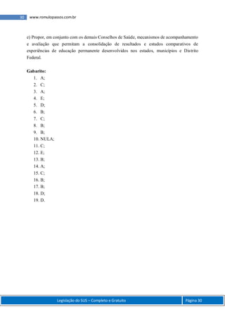 Legislação do SUS – Completo e Gratuito Página 30
30 www.romulopassos.com.br
e) Propor, em conjunto com os demais Conselhos de Saúde, mecanismos de acompanhamento
e avaliação que permitam a consolidação de resultados e estudos comparativos de
experiências de educação permanente desenvolvidos nos estados, municípios e Distrito
Federal.
Gabarito:
1. A;
2. C;
3. A;
4. E;
5. D;
6. B;
7. C;
8. B;
9. B;
10. NULA;
11. C;
12. E;
13. B;
14. A;
15. C;
16. B;
17. B;
18. D;
19. D.
 