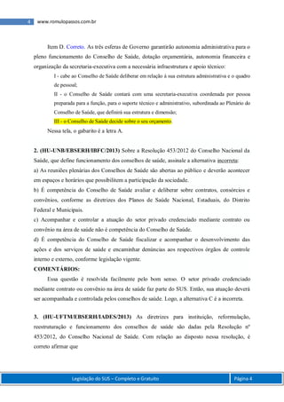 4 www.romulopassos.com.br
Legislação do SUS – Completo e Gratuito Página 4
Item D. Correto. As três esferas de Governo garantirão autonomia administrativa para o
pleno funcionamento do Conselho de Saúde, dotação orçamentária, autonomia financeira e
organização da secretaria-executiva com a necessária infraestrutura e apoio técnico:
I - cabe ao Conselho de Saúde deliberar em relação à sua estrutura administrativa e o quadro
de pessoal;
II - o Conselho de Saúde contará com uma secretaria-executiva coordenada por pessoa
preparada para a função, para o suporte técnico e administrativo, subordinada ao Plenário do
Conselho de Saúde, que definirá sua estrutura e dimensão;
III - o Conselho de Saúde decide sobre o seu orçamento.
Nessa tela, o gabarito é a letra A.
2. (HU-UNB/EBSERH/IBFC/2013) Sobre a Resolução 453/2012 do Conselho Nacional da
Saúde, que define funcionamento dos conselhos de saúde, assinale a alternativa incorreta:
a) As reuniões plenárias dos Conselhos de Saúde são abertas ao público e deverão acontecer
em espaços e horários que possibilitem a participação da sociedade.
b) É competência do Conselho de Saúde avaliar e deliberar sobre contratos, consórcios e
convênios, conforme as diretrizes dos Planos de Saúde Nacional, Estaduais, do Distrito
Federal e Municipais.
c) Acompanhar e controlar a atuação do setor privado credenciado mediante contrato ou
convênio na área de saúde não é competência do Conselho de Saúde.
d) É competência do Conselho de Saúde fiscalizar e acompanhar o desenvolvimento das
ações e dos serviços de saúde e encaminhar denúncias aos respectivos órgãos de controle
interno e externo, conforme legislação vigente.
COMENTÁRIOS:
Essa questão é resolvida facilmente pelo bom senso. O setor privado credenciado
mediante contrato ou convênio na área de saúde faz parte do SUS. Então, sua atuação deverá
ser acompanhada e controlada pelos conselhos de saúde. Logo, a alternativa C é a incorreta.
3. (HU-UFTM/EBSERH/IADES/2013) As diretrizes para instituição, reformulação,
reestruturação e funcionamento dos conselhos de saúde são dadas pela Resolução nº
453/2012, do Conselho Nacional de Saúde. Com relação ao disposto nessa resolução, é
correto afirmar que
 