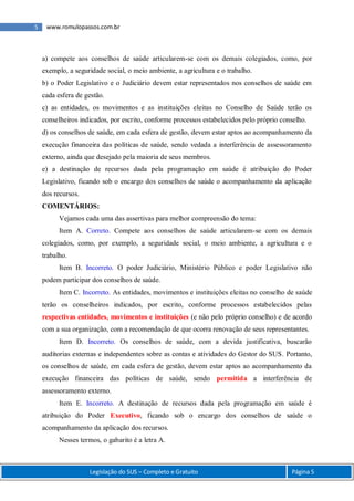 5 www.romulopassos.com.br
Legislação do SUS – Completo e Gratuito Página 5
a) compete aos conselhos de saúde articularem-se com os demais colegiados, como, por
exemplo, a seguridade social, o meio ambiente, a agricultura e o trabalho.
b) o Poder Legislativo e o Judiciário devem estar representados nos conselhos de saúde em
cada esfera de gestão.
c) as entidades, os movimentos e as instituições eleitas no Conselho de Saúde terão os
conselheiros indicados, por escrito, conforme processos estabelecidos pelo próprio conselho.
d) os conselhos de saúde, em cada esfera de gestão, devem estar aptos ao acompanhamento da
execução financeira das políticas de saúde, sendo vedada a interferência de assessoramento
externo, ainda que desejado pela maioria de seus membros.
e) a destinação de recursos dada pela programação em saúde é atribuição do Poder
Legislativo, ficando sob o encargo dos conselhos de saúde o acompanhamento da aplicação
dos recursos.
COMENTÁRIOS:
Vejamos cada uma das assertivas para melhor compreensão do tema:
Item A. Correto. Compete aos conselhos de saúde articularem-se com os demais
colegiados, como, por exemplo, a seguridade social, o meio ambiente, a agricultura e o
trabalho.
Item B. Incorreto. O poder Judiciário, Ministério Público e poder Legislativo não
podem participar dos conselhos de saúde.
Item C. Incorreto. As entidades, movimentos e instituições eleitas no conselho de saúde
terão os conselheiros indicados, por escrito, conforme processos estabelecidos pelas
respectivas entidades, movimentos e instituições (e não pelo próprio conselho) e de acordo
com a sua organização, com a recomendação de que ocorra renovação de seus representantes.
Item D. Incorreto. Os conselhos de saúde, com a devida justificativa, buscarão
auditorias externas e independentes sobre as contas e atividades do Gestor do SUS. Portanto,
os conselhos de saúde, em cada esfera de gestão, devem estar aptos ao acompanhamento da
execução financeira das políticas de saúde, sendo permitida a interferência de
assessoramento externo.
Item E. Incorreto. A destinação de recursos dada pela programação em saúde é
atribuição do Poder Executivo, ficando sob o encargo dos conselhos de saúde o
acompanhamento da aplicação dos recursos.
Nesses termos, o gabarito é a letra A.
 