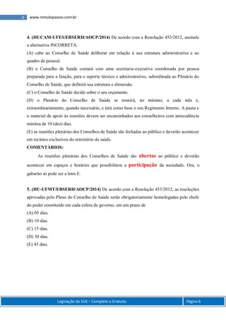 6 www.romulopassos.com.br
Legislação do SUS – Completo e Gratuito Página 6
4. (HUCAM-UFES/EBSERH/AOCP/2014) De acordo com a Resolução 453/2012, assinale
a alternativa INCORRETA.
(A) cabe ao Conselho de Saúde deliberar em relação à sua estrutura administrativa e ao
quadro de pessoal.
(B) o Conselho de Saúde contará com uma secretaria-executiva coordenada por pessoa
preparada para a função, para o suporte técnico e administrativo, subordinada ao Plenário do
Conselho de Saúde, que definirá sua estrutura e dimensão.
(C) o Conselho de Saúde decide sobre o seu orçamento.
(D) o Plenário do Conselho de Saúde se reunirá, no mínimo, a cada mês e,
extraordinariamente, quando necessário, e terá como base o seu Regimento Interno. A pauta e
o material de apoio às reuniões devem ser encaminhados aos conselheiros com antecedência
mínima de 10 (dez) dias.
(E) as reuniões plenárias dos Conselhos de Saúde são fechadas ao público e deverão acontecer
em recintos exclusivos do ministério da saúde.
COMENTÁRIOS:
As reuniões plenárias dos Conselhos de Saúde são abertas ao público e deverão
acontecer em espaços e horários que possibilitem a participação da sociedade. Ora, o
gabarito só pode ser a letra E.
5. (HU-UFMT/EBSERH/AOCP/2014) De acordo com a Resolução 453/2012, as resoluções
aprovadas pelo Pleno do Conselho de Saúde serão obrigatoriamente homologadas pelo chefe
do poder constituído em cada esfera de governo, em um prazo de
(A) 05 dias.
(B) 10 dias.
(C) 15 dias.
(D) 30 dias.
(E) 45 dias.
 