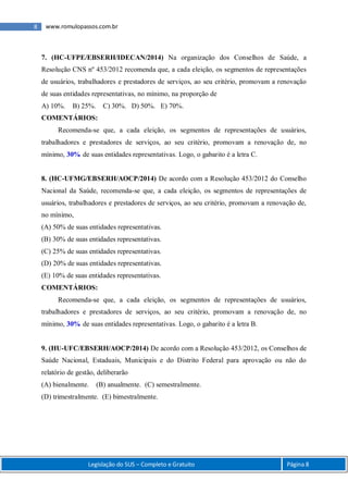 8 www.romulopassos.com.br
Legislação do SUS – Completo e Gratuito Página 8
7. (HC-UFPE/EBSERH/IDECAN/2014) Na organização dos Conselhos de Saúde, a
Resolução CNS nº 453/2012 recomenda que, a cada eleição, os segmentos de representações
de usuários, trabalhadores e prestadores de serviços, ao seu critério, promovam a renovação
de suas entidades representativas, no mínimo, na proporção de
A) 10%. B) 25%. C) 30%. D) 50%. E) 70%.
COMENTÁRIOS:
Recomenda-se que, a cada eleição, os segmentos de representações de usuários,
trabalhadores e prestadores de serviços, ao seu critério, promovam a renovação de, no
mínimo, 30% de suas entidades representativas. Logo, o gabarito é a letra C.
8. (HC-UFMG/EBSERH/AOCP/2014) De acordo com a Resolução 453/2012 do Conselho
Nacional da Saúde, recomenda-se que, a cada eleição, os segmentos de representações de
usuários, trabalhadores e prestadores de serviços, ao seu critério, promovam a renovação de,
no mínimo,
(A) 50% de suas entidades representativas.
(B) 30% de suas entidades representativas.
(C) 25% de suas entidades representativas.
(D) 20% de suas entidades representativas.
(E) 10% de suas entidades representativas.
COMENTÁRIOS:
Recomenda-se que, a cada eleição, os segmentos de representações de usuários,
trabalhadores e prestadores de serviços, ao seu critério, promovam a renovação de, no
mínimo, 30% de suas entidades representativas. Logo, o gabarito é a letra B.
9. (HU-UFC/EBSERH/AOCP/2014) De acordo com a Resolução 453/2012, os Conselhos de
Saúde Nacional, Estaduais, Municipais e do Distrito Federal para aprovação ou não do
relatório de gestão, deliberarão
(A) bienalmente. (B) anualmente. (C) semestralmente.
(D) trimestralmente. (E) bimestralmente.
 