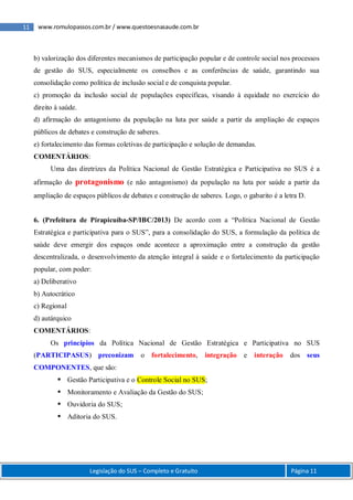 11 www.romulopassos.com.br / www.questoesnasaude.com.br
Legislação do SUS – Completo e Gratuito Página 11
b) valorização dos diferentes mecanismos de participação popular e de controle social nos processos
de gestão do SUS, especialmente os conselhos e as conferências de saúde, garantindo sua
consolidação como política de inclusão social e de conquista popular.
c) promoção da inclusão social de populações específicas, visando à equidade no exercício do
direito à saúde.
d) afirmação do antagonismo da população na luta por saúde a partir da ampliação de espaços
públicos de debates e construção de saberes.
e) fortalecimento das formas coletivas de participação e solução de demandas.
COMENTÁRIOS:
Uma das diretrizes da Política Nacional de Gestão Estratégica e Participativa no SUS é a
afirmação do protagonismo (e não antagonismo) da população na luta por saúde a partir da
ampliação de espaços públicos de debates e construção de saberes. Logo, o gabarito é a letra D.
6. (Prefeitura de Pirapicuíba-SP/IBC/2013) De acordo com a “Política Nacional de Gestão
Estratégica e participativa para o SUS”, para a consolidação do SUS, a formulação da política de
saúde deve emergir dos espaços onde acontece a aproximação entre a construção da gestão
descentralizada, o desenvolvimento da atenção integral à saúde e o fortalecimento da participação
popular, com poder:
a) Deliberativo
b) Autocrático
c) Regional
d) autárquico
COMENTÁRIOS:
Os princípios da Política Nacional de Gestão Estratégica e Participativa no SUS
(PARTICIPASUS) preconizam o fortalecimento, integração e interação dos seus
COMPONENTES, que são:
 Gestão Participativa e o Controle Social no SUS;
 Monitoramento e Avaliação da Gestão do SUS;
 Ouvidoria do SUS;
 Aditoria do SUS.
 