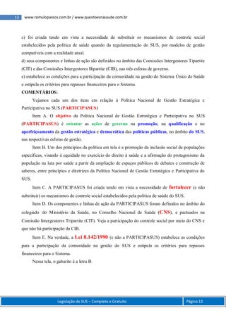 13 www.romulopassos.com.br / www.questoesnasaude.com.br
Legislação do SUS – Completo e Gratuito Página 13
c) foi criada tendo em vista a necessidade de substituir os mecanismos de controle social
estabelecidos pela política de saúde quando da regulamentação do SUS, por modelos de gestão
compatíveis com a realidade atual.
d) seus componentes e linhas de ação são definidos no âmbito das Comissões Intergestores Tipartite
(CIT) e das Comissões Intergestores Bipartite (CIB), nas três esferas de governo.
e) estabelece as condições para a participação da comunidade na gestão do Sistema Único de Saúde
e estipula os critérios para repasses financeiros para o Sistema.
COMENTÁRIOS:
Vejamos cada um dos itens em relação à Política Nacional de Gestão Estratégica e
Participativa no SUS (PARTICIPASUS)
Item A. O objetivo da Política Nacional de Gestão Estratégica e Participativa no SUS
(PARTICIPASUS) é orientar as ações de governo na promoção, na qualificação e no
aperfeiçoamento da gestão estratégica e democrática das políticas públicas, no âmbito do SUS,
nas respectivas esferas de gestão.
Item B. Um dos princípios da política em tela é a promoção da inclusão social de populações
específicas, visando à equidade no exercício do direito à saúde e a afirmação do protagonismo da
população na luta por saúde a partir da ampliação de espaços públicos de debates e construção de
saberes, entre princípios e diretrizes da Política Nacional de Gestão Estratégica e Participativa do
SUS.
Item C. A PARTICIPASUS foi criada tendo em vista a necessidade de fortalecer (e não
substituir) os mecanismos de controle social estabelecidos pela política de saúde do SUS.
Item D. Os componentes e linhas de ação da PARTICIPASUS foram definidos no âmbito do
colegiado do Ministério da Saúde, no Conselho Nacional de Saúde (CNS), e pactuados na
Comissão Intergestores Tripartite (CIT). Veja a participação do controle social por meio do CNS e
que não há participação da CIB.
Item E. Na verdade, a Lei 8.142/1990 (e não a PARTICIPASUS) estabelece as condições
para a participação da comunidade na gestão do SUS e estipula os critérios para repasses
financeiros para o Sistema.
Nessa tela, o gabarito é a letra B.
 