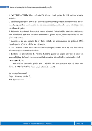 14 www.romulopassos.com.br / www.questoesnasaude.com.br
Legislação do SUS – Completo e Gratuito Página 14
9. (MPOG/ESAF/2012) Sobre a Gestão Estratégica e Participativa do SUS, assinale a opção
incorreta.
a) Reafirma a participação popular e o controle social na construção de um novo modelo de atenção
à saúde, requerendo o envolvimento dos movimentos sociais, considerados atores estratégicos para
a gestão participativa.
b) Reconhece os processos de educação popular em saúde, desenvolvidos no diálogo permanente
com movimentos populares, entidades formadoras e grupos sociais, como mecanismos de uma
gestão participativa.
c) Constitui-se em um conjunto de atividades voltadas ao aprimoramento da gestão do SUS,
visando a maior eficácia, eficiência e efetividade.
d) Tem como uma de suas diretrizes a modernização dos processos de gestão por meio da utilização
de técnicas reconhecidamente eficientes.
e) Reafirma os pressupostos da Reforma Sanitária quanto ao direito universal à saúde de
responsabilidade do Estado, como universalidade, equidade, integralidade, e participação social.
COMENTÁRIOS:
Essa questão foi covarde, pois o item D descreve uma ação relevante, mas não sendo uma
diretriz da PARTICIPASUS. Nessa tela, o gabarito é a letra D.
Até nossa próxima aula!
Força e ânimo nos estudos .
Prof. Rômulo Passos
 