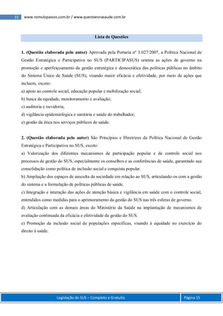 15 www.romulopassos.com.br / www.questoesnasaude.com.br
Legislação do SUS – Completo e Gratuito Página 15
Lista de Questões
1. (Questão elaborada pelo autor) Aprovada pela Portaria nº 3.027/2007, a Política Nacional de
Gestão Estratégica e Participativa no SUS (PARTICIPASUS) orienta as ações de governo na
promoção e aperfeiçoamento da gestão estratégica e democrática das políticas públicas no âmbito
do Sistema Único de Saúde (SUS), visando maior eficácia e efetividade, por meio de ações que
incluem, exceto:
a) apoio ao controle social, educação popular e mobilização social;
b) busca da equidade, monitoramento e avaliação;
c) auditoria e ouvidoria;
d) vigilância epidemiológica e sanitária e saúde do trabalhador;
e) gestão da ética nos serviços públicos de saúde.
2. (Questão elaborada pelo autor) São Princípios e Diretrizes da Política Nacional de Gestão
Estratégica e Participativa no SUS, exceto:
a) Valorização dos diferentes mecanismos de participação popular e de controle social nos
processos de gestão do SUS, especialmente os conselhos e as conferências de saúde, garantindo sua
consolidação como política de inclusão social e conquista popular.
b) Ampliação dos espaços de ausculta da sociedade em relação ao SUS, articulando-os com a gestão
do sistema e a formulação de políticas públicas de saúde.
c) Integração e interação das ações de atenção básica e vigilância em saúde com o controle social,
entendidos como medidas para o aprimoramento da gestão do SUS nas três esferas de governo.
d) Articulação com as demais áreas do Ministério da Saúde na implantação de mecanismos de
avaliação continuada da eficácia e efetividade da gestão do SUS.
e) Promoção da inclusão social de populações específicas, visando à equidade no exercício do
direito à saúde.
 