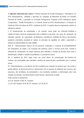 16 www.romulopassos.com.br / www.questoesnasaude.com.br
Legislação do SUS – Completo e Gratuito Página 16
3. (Questão elaborada pelo autor) A Política Nacional de Gestão Estratégica e Participativa no
SUS (ParticipaSUS), debatida e aprovada no colegiado do Ministério da Saúde, no Conselho
Nacional de Saúde, e pactuada na Comissão Intergestores Tripartite (CIT) estabeleceu quatro
Componentes: Gestão Participativa e o Controle Social no SUS; Monitoramento e Avaliação da
Gestão do SUS; Ouvidoria do SUS e Auditoria do SUS. A respeito desses componentes, analise as
afirmativas abaixo:
I. O fortalecimento da mobilização e do controle social pode ser efetivado mediante a
criação de outros canais de comunicação entre o cidadão e o governo, por meio da promoção da
educação popular, da capacitação de lideranças, conselheiros, entidades de classe e movimentos
populares articulados, pautando-se sempre no princípio da equidade em saúde e garantindo a
atenção às especificidades de cada cidadão.
Item II - Monitoramento trata-se de um processo sistemático e contínuo de acompanhamento
dos indicadores de saúde e da execução das políticas, ações e serviços nesta área, visando à
obtenção de informações em tempo oportuno para subsidiar a tomada de decisão, bem como a
identificação, solução e redução de problemas e a correção de rumos.
III. A auditoria do SUS surge como um canal direto de comunicação dos usuários do
sistema e da comunidade, para subsidiar a política de saúde do país, contribuindo com o controle
social.
IV. Conceitualmente, as ouvidorias do SUS compõem um conjunto de técnicas que visa avaliar a
gestão pública, de forma preventiva e operacional, sob os aspectos da aplicação dos recursos, dos
processos, das atividades, do desempenho e dos resultados mediante a confrontação entre uma
situação encontrada e um determinado critério técnico, operacional ou legal.
Estão corretas as afirmativas:
a) I e II, somente. b) III, IV, somente.
c) I, II e III, somente. d) II, III, IV, somente. e) I, II, III, IV.
 