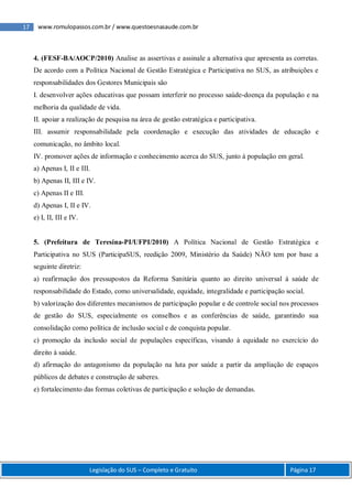 17 www.romulopassos.com.br / www.questoesnasaude.com.br
Legislação do SUS – Completo e Gratuito Página 17
4. (FESF-BA/AOCP/2010) Analise as assertivas e assinale a alternativa que apresenta as corretas.
De acordo com a Política Nacional de Gestão Estratégica e Participativa no SUS, as atribuições e
responsabilidades dos Gestores Municipais são
I. desenvolver ações educativas que possam interferir no processo saúde-doença da população e na
melhoria da qualidade de vida.
II. apoiar a realização de pesquisa na área de gestão estratégica e participativa.
III. assumir responsabilidade pela coordenação e execução das atividades de educação e
comunicação, no âmbito local.
IV. promover ações de informação e conhecimento acerca do SUS, junto à população em geral.
a) Apenas I, II e III.
b) Apenas II, III e IV.
c) Apenas II e III.
d) Apenas I, II e IV.
e) I, II, III e IV.
5. (Prefeitura de Teresina-PI/UFPI/2010) A Política Nacional de Gestão Estratégica e
Participativa no SUS (ParticipaSUS, reedição 2009, Ministério da Saúde) NÃO tem por base a
seguinte diretriz:
a) reafirmação dos pressupostos da Reforma Sanitária quanto ao direito universal à saúde de
responsabilidade do Estado, como universalidade, equidade, integralidade e participação social.
b) valorização dos diferentes mecanismos de participação popular e de controle social nos processos
de gestão do SUS, especialmente os conselhos e as conferências de saúde, garantindo sua
consolidação como política de inclusão social e de conquista popular.
c) promoção da inclusão social de populações específicas, visando à equidade no exercício do
direito à saúde.
d) afirmação do antagonismo da população na luta por saúde a partir da ampliação de espaços
públicos de debates e construção de saberes.
e) fortalecimento das formas coletivas de participação e solução de demandas.
 