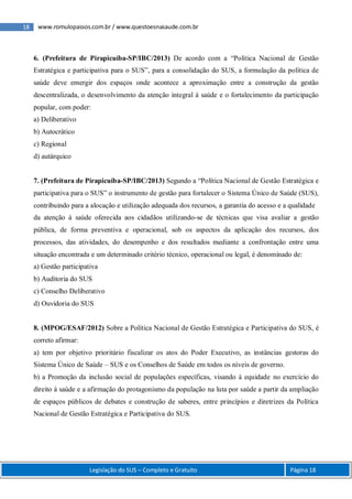 18 www.romulopassos.com.br / www.questoesnasaude.com.br
Legislação do SUS – Completo e Gratuito Página 18
6. (Prefeitura de Pirapicuíba-SP/IBC/2013) De acordo com a “Política Nacional de Gestão
Estratégica e participativa para o SUS”, para a consolidação do SUS, a formulação da política de
saúde deve emergir dos espaços onde acontece a aproximação entre a construção da gestão
descentralizada, o desenvolvimento da atenção integral à saúde e o fortalecimento da participação
popular, com poder:
a) Deliberativo
b) Autocrático
c) Regional
d) autárquico
7. (Prefeitura de Pirapicuíba-SP/IBC/2013) Segundo a “Política Nacional de Gestão Estratégica e
participativa para o SUS” o instrumento de gestão para fortalecer o Sistema Único de Saúde (SUS),
contribuindo para a alocação e utilização adequada dos recursos, a garantia do acesso e a qualidade
da atenção à saúde oferecida aos cidadãos utilizando-se de técnicas que visa avaliar a gestão
pública, de forma preventiva e operacional, sob os aspectos da aplicação dos recursos, dos
processos, das atividades, do desempenho e dos resultados mediante a confrontação entre uma
situação encontrada e um determinado critério técnico, operacional ou legal, é denominado de:
a) Gestão participativa
b) Auditoria do SUS
c) Conselho Deliberativo
d) Ouvidoria do SUS
8. (MPOG/ESAF/2012) Sobre a Política Nacional de Gestão Estratégica e Participativa do SUS, é
correto afirmar:
a) tem por objetivo prioritário fiscalizar os atos do Poder Executivo, as instâncias gestoras do
Sistema Único de Saúde – SUS e os Conselhos de Saúde em todos os níveis de governo.
b) a Promoção da inclusão social de populações específicas, visando à equidade no exercício do
direito à saúde e a afirmação do protagonismo da população na luta por saúde a partir da ampliação
de espaços públicos de debates e construção de saberes, entre princípios e diretrizes da Política
Nacional de Gestão Estratégica e Participativa do SUS.
 