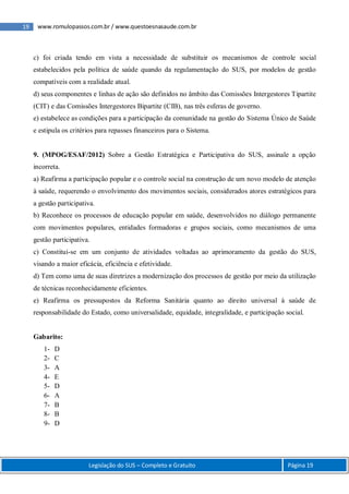 19 www.romulopassos.com.br / www.questoesnasaude.com.br
Legislação do SUS – Completo e Gratuito Página 19
c) foi criada tendo em vista a necessidade de substituir os mecanismos de controle social
estabelecidos pela política de saúde quando da regulamentação do SUS, por modelos de gestão
compatíveis com a realidade atual.
d) seus componentes e linhas de ação são definidos no âmbito das Comissões Intergestores Tipartite
(CIT) e das Comissões Intergestores Bipartite (CIB), nas três esferas de governo.
e) estabelece as condições para a participação da comunidade na gestão do Sistema Único de Saúde
e estipula os critérios para repasses financeiros para o Sistema.
9. (MPOG/ESAF/2012) Sobre a Gestão Estratégica e Participativa do SUS, assinale a opção
incorreta.
a) Reafirma a participação popular e o controle social na construção de um novo modelo de atenção
à saúde, requerendo o envolvimento dos movimentos sociais, considerados atores estratégicos para
a gestão participativa.
b) Reconhece os processos de educação popular em saúde, desenvolvidos no diálogo permanente
com movimentos populares, entidades formadoras e grupos sociais, como mecanismos de uma
gestão participativa.
c) Constitui-se em um conjunto de atividades voltadas ao aprimoramento da gestão do SUS,
visando a maior eficácia, eficiência e efetividade.
d) Tem como uma de suas diretrizes a modernização dos processos de gestão por meio da utilização
de técnicas reconhecidamente eficientes.
e) Reafirma os pressupostos da Reforma Sanitária quanto ao direito universal à saúde de
responsabilidade do Estado, como universalidade, equidade, integralidade, e participação social.
Gabarito:
1- D
2- C
3- A
4- E
5- D
6- A
7- B
8- B
9- D
 
