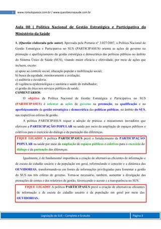 3 www.romulopassos.com.br / www.questoesnasaude.com.br
Legislação do SUS – Completo e Gratuito Página 3
Aula 08 | Política Nacional de Gestão Estratégica e Participativa do
Ministério da Saúde
1. (Questão elaborada pelo autor) Aprovada pela Portaria nº 3.027/2007, a Política Nacional de
Gestão Estratégica e Participativa no SUS (PARTICIPASUS) orienta as ações de governo na
promoção e aperfeiçoamento da gestão estratégica e democrática das políticas públicas no âmbito
do Sistema Único de Saúde (SUS), visando maior eficácia e efetividade, por meio de ações que
incluem, exceto:
a) apoio ao controle social, educação popular e mobilização social;
b) busca da equidade, monitoramento e avaliação;
c) auditoria e ouvidoria;
d) vigilância epidemiológica e sanitária e saúde do trabalhador;
e) gestão da ética nos serviços públicos de saúde.
COMENTÁRIOS:
O objetivo da Política Nacional de Gestão Estratégica e Participativa no SUS
(PARTICIPASUS) é orientar as ações de governo na promoção, na qualificação e no
aperfeiçoamento da gestão estratégica e democrática das políticas públicas, no âmbito do SUS,
nas respectivas esferas de gestão.
A política PARTICIPASUS requer a adoção de práticas e mecanismos inovadores que
efetivem a PARTICIPAÇÃO POPULAR na saúde por meio da ampliação de espaços públicos e
coletivos para o exercício do diálogo e da pactuação das diferenças.
FIQUE LIGADO! A política PARTICIPASUS prevê o fortalecimento da PARTICIPAÇÃO
POPULAR na saúde por meio da ampliação de espaços públicos e coletivos para o exercício do
diálogo e da pactuação das diferenças.
Igualmente, é de fundamental importância a criação de alternativas eﬁcientes de informação e
de escuta do cidadão usuário e da população em geral, reformulando o conceito e a dinâmica das
OUVIDORIAS, transformando-as em fontes de informações privilegiadas para fomentar a gestão
do SUS nas três esferas de governo. Torna-se necessário, também, aumentar a divulgação das
prestações de contas e dos relatórios de gestão, favorecendo o acesso e a transparência no SUS.
FIQUE LIGADO! A política PARTICIPASUS prevê a criação de alternativas eﬁcientes
de informação e de escuta do cidadão usuário e da população em geral por meio das
OUVIDORIAS.
 