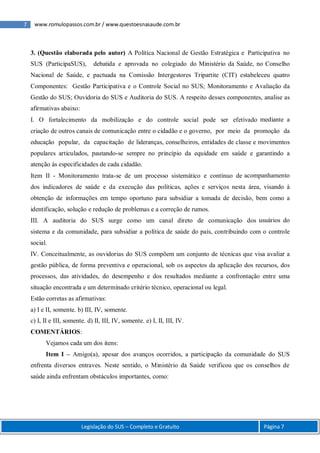 7 www.romulopassos.com.br / www.questoesnasaude.com.br
Legislação do SUS – Completo e Gratuito Página 7
3. (Questão elaborada pelo autor) A Política Nacional de Gestão Estratégica e Participativa no
SUS (ParticipaSUS), debatida e aprovada no colegiado do Ministério da Saúde, no Conselho
Nacional de Saúde, e pactuada na Comissão Intergestores Tripartite (CIT) estabeleceu quatro
Componentes: Gestão Participativa e o Controle Social no SUS; Monitoramento e Avaliação da
Gestão do SUS; Ouvidoria do SUS e Auditoria do SUS. A respeito desses componentes, analise as
afirmativas abaixo:
I. O fortalecimento da mobilização e do controle social pode ser efetivado mediante a
criação de outros canais de comunicação entre o cidadão e o governo, por meio da promoção da
educação popular, da capacitação de lideranças, conselheiros, entidades de classe e movimentos
populares articulados, pautando-se sempre no princípio da equidade em saúde e garantindo a
atenção às especificidades de cada cidadão.
Item II - Monitoramento trata-se de um processo sistemático e contínuo de acompanhamento
dos indicadores de saúde e da execução das políticas, ações e serviços nesta área, visando à
obtenção de informações em tempo oportuno para subsidiar a tomada de decisão, bem como a
identificação, solução e redução de problemas e a correção de rumos.
III. A auditoria do SUS surge como um canal direto de comunicação dos usuários do
sistema e da comunidade, para subsidiar a política de saúde do país, contribuindo com o controle
social.
IV. Conceitualmente, as ouvidorias do SUS compõem um conjunto de técnicas que visa avaliar a
gestão pública, de forma preventiva e operacional, sob os aspectos da aplicação dos recursos, dos
processos, das atividades, do desempenho e dos resultados mediante a confrontação entre uma
situação encontrada e um determinado critério técnico, operacional ou legal.
Estão corretas as afirmativas:
a) I e II, somente. b) III, IV, somente.
c) I, II e III, somente. d) II, III, IV, somente. e) I, II, III, IV.
COMENTÁRIOS:
Vejamos cada um dos itens:
Item I – Amigo(a), apesar dos avanços ocorridos, a participação da comunidade do SUS
enfrenta diversos entraves. Neste sentido, o Ministério da Saúde verificou que os conselhos de
saúde ainda enfrentam obstáculos importantes, como:
 