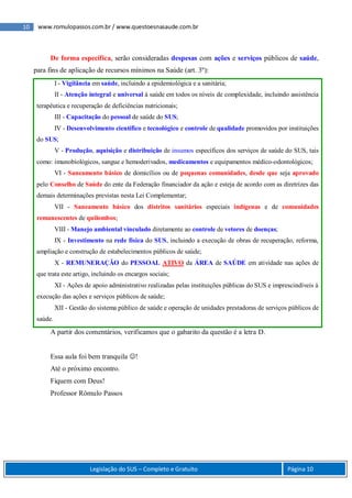 10 www.romulopassos.com.br / www.questoesnasaude.com.br
Legislação do SUS – Completo e Gratuito Página 10
De forma específica, serão consideradas despesas com ações e serviços públicos de saúde,
para fins de aplicação de recursos mínimos na Saúde (art. 3º):
I - Vigilância em saúde, incluindo a epidemiológica e a sanitária;
II - Atenção integral e universal à saúde em todos os níveis de complexidade, incluindo assistência
terapêutica e recuperação de deficiências nutricionais;
III - Capacitação do pessoal de saúde do SUS;
IV - Desenvolvimento científico e tecnológico e controle de qualidade promovidos por instituições
do SUS;
V - Produção, aquisição e distribuição de insumos específicos dos serviços de saúde do SUS, tais
como: imunobiológicos, sangue e hemoderivados, medicamentos e equipamentos médico-odontológicos;
VI - Saneamento básico de domicílios ou de pequenas comunidades, desde que seja aprovado
pelo Conselho de Saúde do ente da Federação financiador da ação e esteja de acordo com as diretrizes das
demais determinações previstas nesta Lei Complementar;
VII - Saneamento básico dos distritos sanitários especiais indígenas e de comunidades
remanescentes de quilombos;
VIII - Manejo ambiental vinculado diretamente ao controle de vetores de doenças;
IX - Investimento na rede física do SUS, incluindo a execução de obras de recuperação, reforma,
ampliação e construção de estabelecimentos públicos de saúde;
X - REMUNERAÇÃO do PESSOAL ATIVO da ÁREA de SAÚDE em atividade nas ações de
que trata este artigo, incluindo os encargos sociais;
XI - Ações de apoio administrativo realizadas pelas instituições públicas do SUS e imprescindíveis à
execução das ações e serviços públicos de saúde;
XII - Gestão do sistema público de saúde e operação de unidades prestadoras de serviços públicos de
saúde.
A partir dos comentários, verificamos que o gabarito da questão é a letra D.
Essa aula foi bem tranquila !
Até o próximo encontro.
Fiquem com Deus!
Professor Rômulo Passos
 