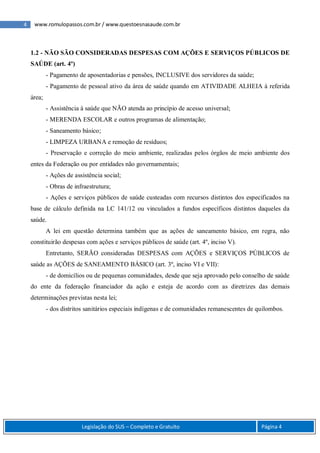 4 www.romulopassos.com.br / www.questoesnasaude.com.br
Legislação do SUS – Completo e Gratuito Página 4
1.2 - NÃO SÃO CONSIDERADAS DESPESAS COM AÇÕES E SERVIÇOS PÚBLICOS DE
SAÚDE (art. 4º)
- Pagamento de aposentadorias e pensões, INCLUSIVE dos servidores da saúde;
- Pagamento de pessoal ativo da área de saúde quando em ATIVIDADE ALHEIA à referida
área;
- Assistência à saúde que NÃO atenda ao princípio de acesso universal;
- MERENDA ESCOLAR e outros programas de alimentação;
- Saneamento básico;
- LIMPEZA URBANA e remoção de resíduos;
- Preservação e correção do meio ambiente, realizadas pelos órgãos de meio ambiente dos
entes da Federação ou por entidades não governamentais;
- Ações de assistência social;
- Obras de infraestrutura;
- Ações e serviços públicos de saúde custeadas com recursos distintos dos especificados na
base de cálculo definida na LC 141/12 ou vinculados a fundos específicos distintos daqueles da
saúde.
A lei em questão determina também que as ações de saneamento básico, em regra, não
constituirão despesas com ações e serviços públicos de saúde (art. 4º, inciso V).
Entretanto, SERÃO consideradas DESPESAS com AÇÕES e SERVIÇOS PÚBLICOS de
saúde as AÇÕES de SANEAMENTO BÁSICO (art. 3º, inciso VI e VII):
- de domicílios ou de pequenas comunidades, desde que seja aprovado pelo conselho de saúde
do ente da federação financiador da ação e esteja de acordo com as diretrizes das demais
determinações previstas nesta lei;
- dos distritos sanitários especiais indígenas e de comunidades remanescentes de quilombos.
 