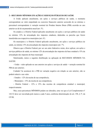 5 www.romulopassos.com.br / www.questoesnasaude.com.br
Legislação do SUS – Completo e Gratuito Página 5
2 - RECURSOS MÍNIMOS EM AÇÕES E SERVIÇOS PÚBLICOS DE SAÚDE
A União aplicará anualmente, em ações e serviços públicos de saúde, o montante
correspondente ao valor empenhado no exercício financeiro anterior acrescido de no mínimo o
percentual correspondente à variação nominal do Produto Interno Bruto (PIB) ocorrida no ano
anterior ao da lei orçamentária anual (art. 5º).
Os estados e o Distrito Federal aplicarão anualmente em ações e serviços públicos de saúde
no mínimo 12% da arrecadação dos impostos estaduais, deduzidas as parcelas que forem
transferidas aos respectivos municípios (art. 6º).
Os municípios e o Distrito Federal aplicarão anualmente, em ações e serviços públicos de
saúde, no mínimo 15% da arrecadação dos impostos municipais (art. 7º).
Observe que o Distrito Federal, por ser um entre federativo misto, deve aplicar, em ações e
serviços públicos de saúde, no mínimo 12% da arrecadação dos impostos de base estadual e 15% da
arrecadação dos impostos de base municipal.
Sintetizando, temos a seguinte distribuição na aplicação de RECURSOS MÍNIMOS NA
SAÚDE:
- União - valor aplicado no ano anterior em ações e serviços de saúde + variação nominal do
PIB do ano anterior;
Cuidado! Se acontecer de o PIB ter variação negativa em relação ao ano anterior, não se
poderá reduzir o seu valor.
- Estados - 12% da receita de sua competência;
- Municípios - 15% da receita de sua competência;
- Distrito Federal - 12% e 15% das receitas de competência estadual e municipal,
respectivamente.
Mas, esses percentuais MÍNIMOS podem ser alterados, uma vez que a Lei Complementar nº
141/12 deve ser reavaliada pelo menos a cada 5 anos, conforme determinação do art. 198, § 3º, da
CF/88.
 