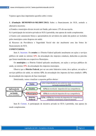 6 www.romulopassos.com.br / www.questoesnasaude.com.br
Legislação do SUS – Completo e Gratuito Página 6
Vejamos agora duas importantes questões sobre o tema:
1. (Fundação HEMOMINAS-MG/IBFC/2013) Sobre o financiamento do SUS, assinale a
alternativa incorreta:
a) Estados e municípios devem investir em Saúde, pelo menos 15% de sua receita.
b) A participação da iniciativa privada no SUS é permitida, mas apenas de modo complementar.
c) Gastos com saneamento básico e aposentadoria de servidores da saúde não podem ser incluídos
pelos municípios como despesas em saúde.
d) Recursos da Previdência e Seguridade Social não são atualmente uma das fontes de
financiamento do SUS.
COMENTÁRIOS:
Item A. Incorreto. Os estados e o Distrito Federal aplicarão anualmente em ações e serviços
públicos de saúde no mínimo 12% da arrecadação dos impostos estaduais, deduzidas as parcelas
que forem transferidas aos respectivos Municípios.
Os municípios e o Distrito Federal aplicarão anualmente, em ações e serviços públicos de
saúde, no mínimo 15% da arrecadação dos impostos municipais.
Observe que o Distrito Federal, por ser um entre federativo misto, deve aplicar, em ações e
serviços públicos de saúde, no mínimo 12% da arrecadação dos impostos de base estadual e 15%
da arrecadação dos impostos de base municipal.
Sintetizando, vamos visualizar o esquema gráfico abaixo:
Item B. Correto. A participação da iniciativa privada no SUS é permitida, mas apenas de
modo complementar.
Aplicaçãode
RecursosMínimos
na Saúde
(EC nº 29/2000)
União
valor empenhadonoanoanterior mais, nomínimo, a
variaçãonominal doPIB.
Estados 12%da receita de impostosde sua competência.
Municípios 15%da receita de impostosde sua competência.
Distrito
Federal
12% e 15%das receitasde impostosde competência
estadual e municipal,respectivamente.
 