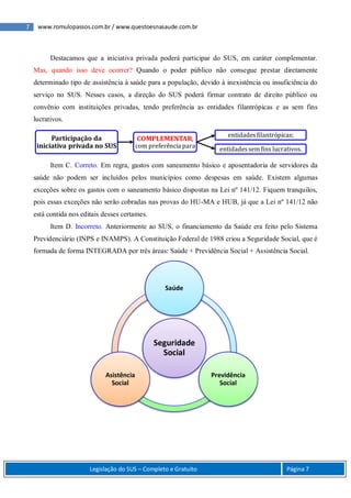 7 www.romulopassos.com.br / www.questoesnasaude.com.br
Legislação do SUS – Completo e Gratuito Página 7
Destacamos que a iniciativa privada poderá participar do SUS, em caráter complementar.
Mas, quando isso deve ocorrer? Quando o poder público não consegue prestar diretamente
determinado tipo de assistência à saúde para a população, devido à inexistência ou insuficiência do
serviço no SUS. Nesses casos, a direção do SUS poderá firmar contrato de direito público ou
convênio com instituições privadas, tendo preferência as entidades filantrópicas e as sem fins
lucrativos.
Item C. Correto. Em regra, gastos com saneamento básico e aposentadoria de servidores da
saúde não podem ser incluídos pelos municípios como despesas em saúde. Existem algumas
exceções sobre os gastos com o saneamento básico dispostas na Lei nº 141/12. Fiquem tranquilos,
pois essas exceções não serão cobradas nas provas do HU-MA e HUB, já que a Lei nº 141/12 não
está contida nos editais desses certames.
Item D. Incorreto. Anteriormente ao SUS, o financiamento da Saúde era feito pelo Sistema
Previdenciário (INPS e INAMPS). A Constituição Federal de 1988 criou a Seguridade Social, que é
formada de forma INTEGRADA por três áreas: Saúde + Previdência Social + Assistência Social.
Participação da
iniciativa privada no SUS
COMPLEMENTAR,
com preferência para
entidadesfilantrópicas;
entidadessemfins lucrativos.
Seguridade
Social
Saúde
Previdência
Social
Asistência
Social
 