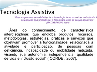 Tecnologia Assistiva
      “Para as pessoas sem deficiência, a tecnologia torna as coisas mais fáceis. P
            as pessoas com deficiência, a tecnologia torna as coisas possíveis.”
                                  (RADABAUGH, 1993)


     Área do conhecimento, de característica
 interdisciplinar, que engloba produtos, recursos,
 metodologias, estratégias, práticas e serviços que
 objetivam promover a funcionalidade, relacionada à
 atividade e participação, de pessoas com
 deficiência, incapacidade ou mobilidade reduzida,
 visando sua autonomia, independência, qualidade
 de vida e inclusão social” ( CORDE , 2007).
 