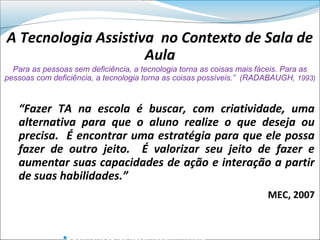 A Tecnologia Assistiva no Contexto de Sala de
                     Aula
  Para as pessoas sem deficiência, a tecnologia torna as coisas mais fáceis. Para as
pessoas com deficiência, a tecnologia torna as coisas possíveis.” (RADABAUGH, 1993)



   “Fazer TA na escola é buscar, com criatividade, uma
   alternativa para que o aluno realize o que deseja ou
   precisa. É encontrar uma estratégia para que ele possa
   fazer de outro jeito. É valorizar seu jeito de fazer e
   aumentar suas capacidades de ação e interação a partir
   de suas habilidades.”
                                                                       MEC, 2007


               
 