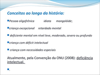 Conceitos ao longo da história:
Pessoa oligofrênica        idiota     mongolóide;

criança excepcional    retardado mental

 deficiente mental em nível leve, moderado, severo ou profundo

criança com déficit intelectual

 criança com necessidades especiais


Atualmente, pela Convenção da ONU (2008): deficiência
intelectual.
.
 