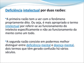 Deficiência intelectual por duas razões:

A primeira razão tem a ver com o fenômeno
propriamente dito. Ou seja, é mais apropriado o termo
intelectual por referir-se ao funcionamento do
intelecto especificamente e não ao funcionamento da
mente como um todo.

A segunda razão consiste em podermos melhor
distinguir entre deficiência mental e doença mental,
dois termos que têm gerado confusão há vários
séculos.
 