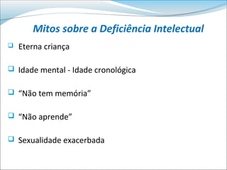 Mitos sobre a Deficiência Intelectual
   Eterna criança

 Idade mental - Idade cronológica


 “Não tem memória”


 “Não aprende”


 Sexualidade exacerbada
 