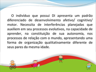 O indivíduo que possui DI apresenta um padrão
diferenciado de desenvolvimento afetivo/ cognitivo/
motor. Necessita de interferências planejadas que
auxiliem em seu processos evolutivos, na capacidade de
aprender, na constituição de sua autonomia, nos
processos de relação com o mundo, apresentando uma
forma de organização qualitativamente diferente de
seus pares da mesma idade.
 