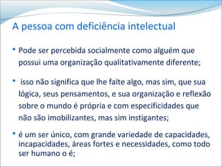 A pessoa com deficiência intelectual
 Pode ser percebida socialmente como alguém que
 possui uma organização qualitativamente diferente;

 isso não significa que lhe falte algo, mas sim, que sua
 lógica, seus pensamentos, e sua organização e reflexão
 sobre o mundo é própria e com especificidades que
 não são imobilizantes, mas sim instigantes;
 é um ser único, com grande variedade de capacidades,
 incapacidades, áreas fortes e necessidades, como todo
 ser humano o é;
 