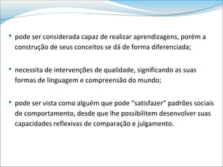  pode ser considerada capaz de realizar aprendizagens, porém a
  construção de seus conceitos se dá de forma diferenciada;

 necessita de intervenções de qualidade, significando as suas
  formas de linguagem e compreensão do mundo;

 pode ser vista como alguém que pode “satisfazer” padrões sociais
  de comportamento, desde que lhe possibilitem desenvolver suas
  capacidades reflexivas de comparação e julgamento.
 