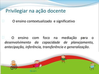 Privilegiar na ação docente
       O ensino contextualizado e significativo



       O ensino com foco na mediação para o        


    desenvolvimento da capacidade de planejamento,
    antecipação, inferência, transferência e generalização.




                   DI 2011
 