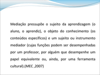 Mediação pressupõe o sujeito da aprendizagem (o
aluno, o aprendiz), o objeto do conhecimento (os
conteúdos específicos) e um sujeito ou instrumento
mediador (cujas funções podem ser desempenhadas
por um professor, por alguém que desempenhe um
papel equivalente ou, ainda, por uma ferramenta
cultural).(MEC ,2007)
 