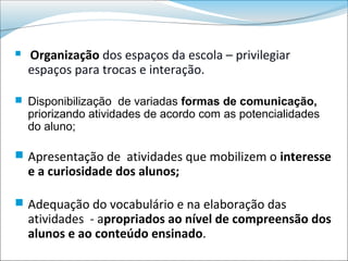    Organização dos espaços da escola – privilegiar
    espaços para trocas e interação.

 Disponibilização de variadas formas de comunicação,
    priorizando atividades de acordo com as potencialidades
    do aluno;

 Apresentação de atividades que mobilizem o interesse
    e a curiosidade dos alunos;

 Adequação do vocabulário e na elaboração das
    atividades - apropriados ao nível de compreensão dos
    alunos e ao conteúdo ensinado.
 
