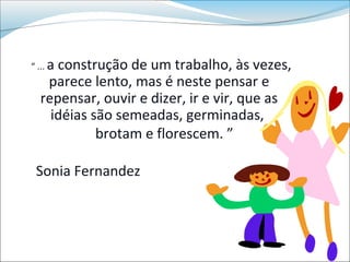 a construção de um trabalho, às vezes,
“ ...
    parece lento, mas é neste pensar e
   repensar, ouvir e dizer, ir e vir, que as
     idéias são semeadas, germinadas,
             brotam e florescem. ”

 Sonia Fernandez
 