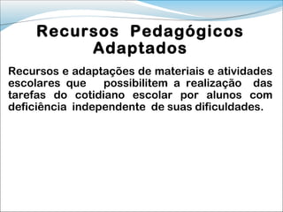 Recursos Pedagógicos
          Adaptados
Recursos e adaptações de materiais e atividades
escolares que    possibilitem a realização das
tarefas do cotidiano escolar por alunos com
deficiência independente de suas dificuldades.
 