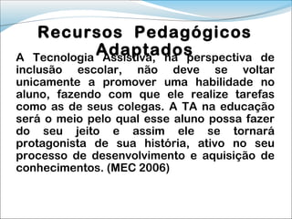 Recursos Pedagógicos
A
            Adaptados
  Tecnologia Assistiva, na perspectiva    de
inclusão escolar, não deve se voltar
unicamente a promover uma habilidade no
aluno, fazendo com que ele realize tarefas
como as de seus colegas. A TA na educação
será o meio pelo qual esse aluno possa fazer
do seu jeito e assim ele se tornará
protagonista de sua história, ativo no seu
processo de desenvolvimento e aquisição de
conhecimentos. (MEC 2006)
 